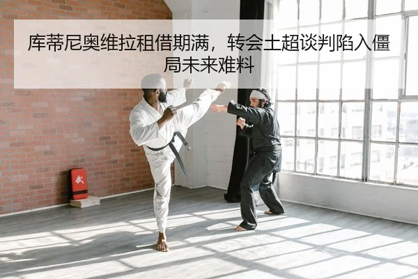 库蒂尼奥维拉租借期满，转会土超谈判陷入僵局未来难料